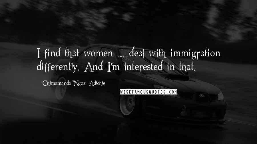 Chimamanda Ngozi Adichie Quotes: I find that women ... deal with immigration differently. And I'm interested in that.