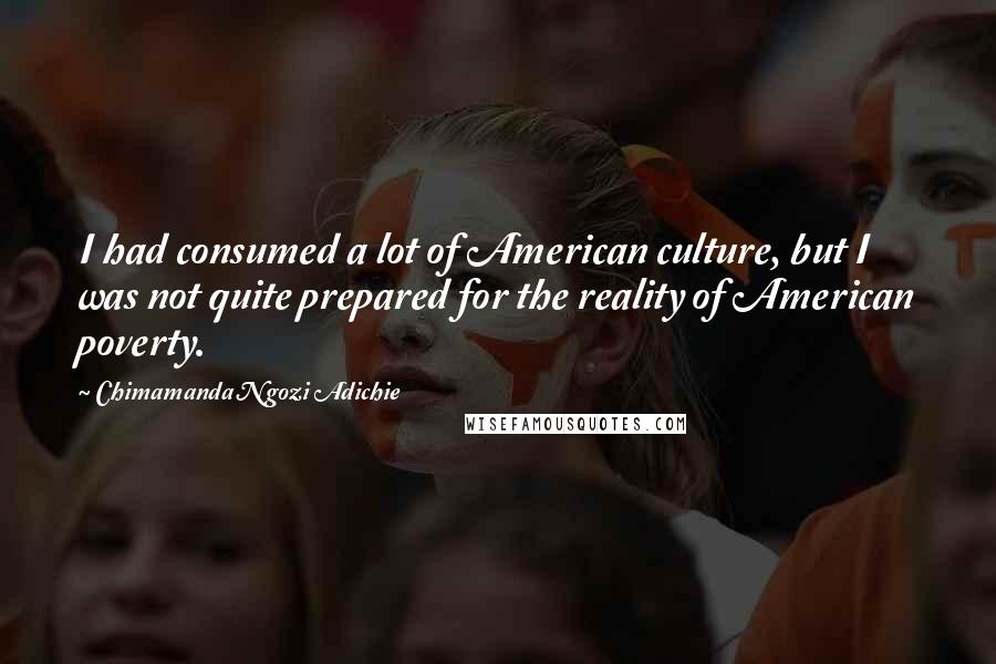 Chimamanda Ngozi Adichie Quotes: I had consumed a lot of American culture, but I was not quite prepared for the reality of American poverty.