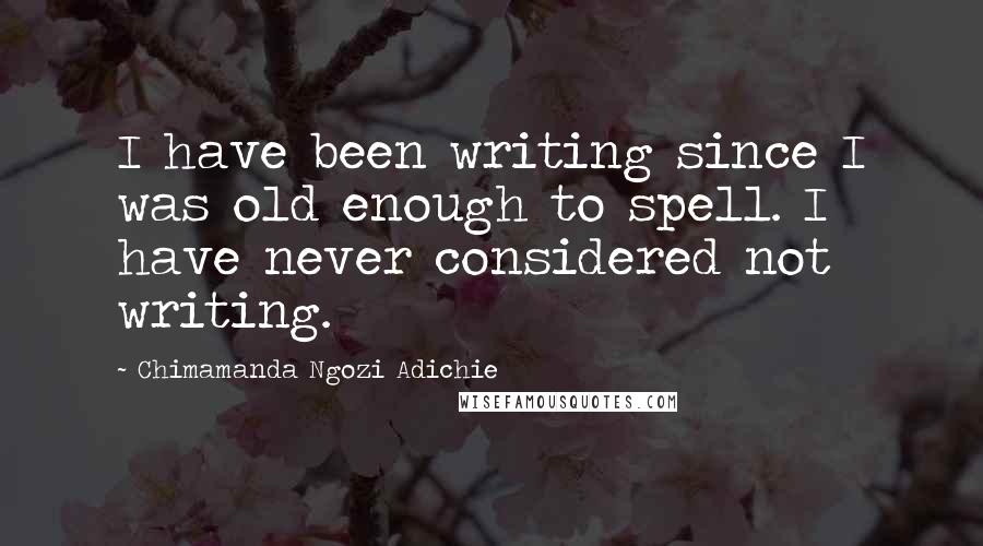 Chimamanda Ngozi Adichie Quotes: I have been writing since I was old enough to spell. I have never considered not writing.