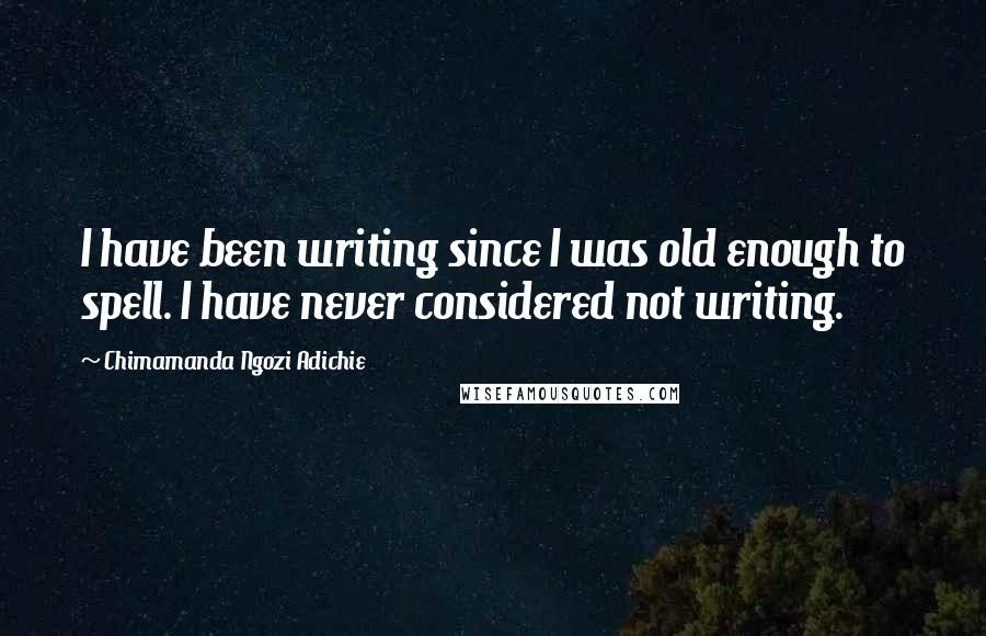 Chimamanda Ngozi Adichie Quotes: I have been writing since I was old enough to spell. I have never considered not writing.