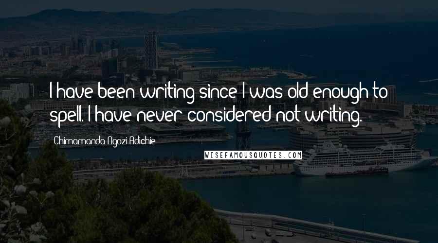 Chimamanda Ngozi Adichie Quotes: I have been writing since I was old enough to spell. I have never considered not writing.