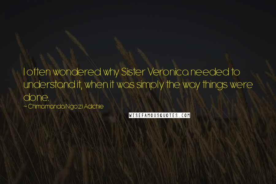 Chimamanda Ngozi Adichie Quotes: I often wondered why Sister Veronica needed to understand it, when it was simply the way things were done.