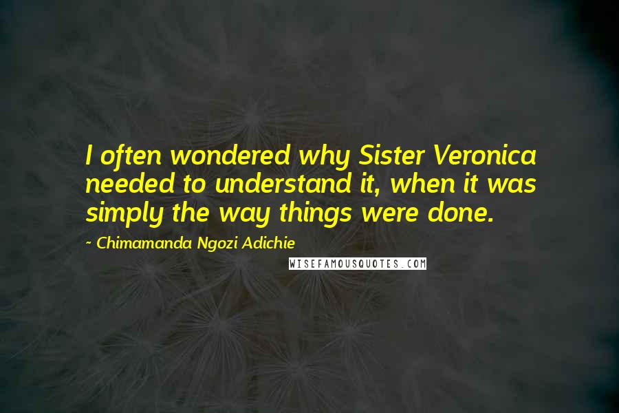 Chimamanda Ngozi Adichie Quotes: I often wondered why Sister Veronica needed to understand it, when it was simply the way things were done.