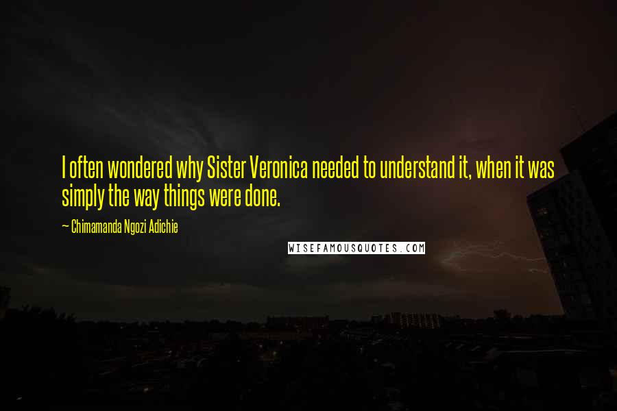 Chimamanda Ngozi Adichie Quotes: I often wondered why Sister Veronica needed to understand it, when it was simply the way things were done.