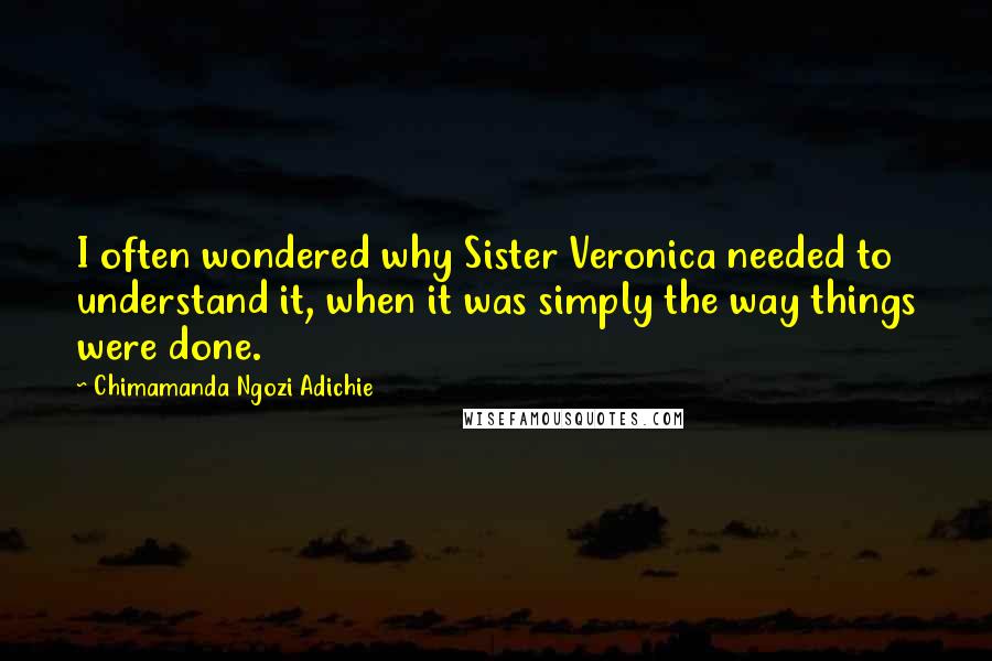 Chimamanda Ngozi Adichie Quotes: I often wondered why Sister Veronica needed to understand it, when it was simply the way things were done.