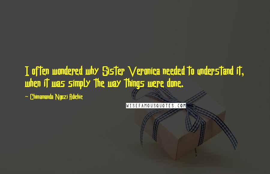 Chimamanda Ngozi Adichie Quotes: I often wondered why Sister Veronica needed to understand it, when it was simply the way things were done.
