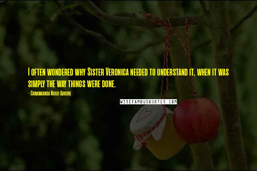 Chimamanda Ngozi Adichie Quotes: I often wondered why Sister Veronica needed to understand it, when it was simply the way things were done.