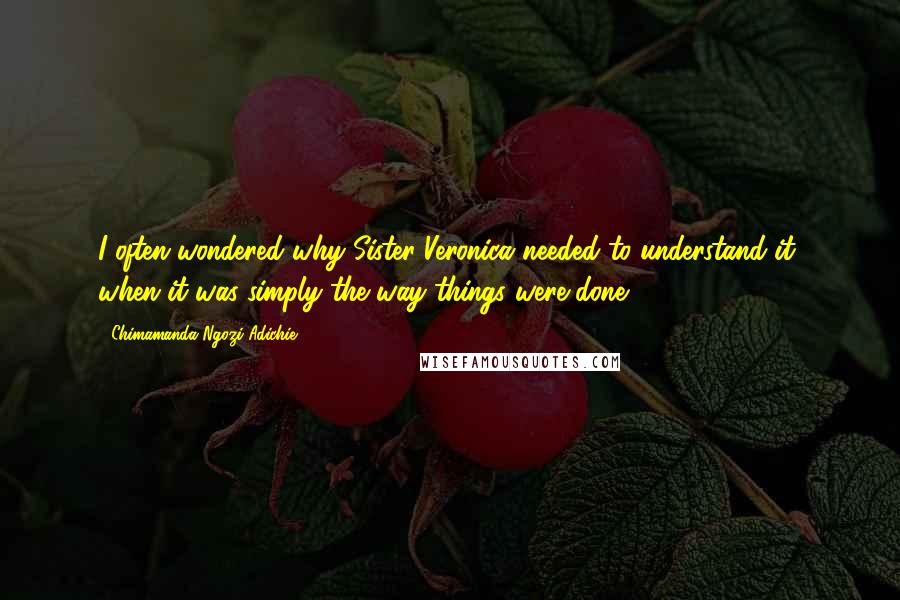 Chimamanda Ngozi Adichie Quotes: I often wondered why Sister Veronica needed to understand it, when it was simply the way things were done.
