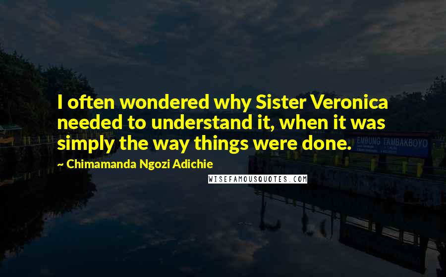 Chimamanda Ngozi Adichie Quotes: I often wondered why Sister Veronica needed to understand it, when it was simply the way things were done.