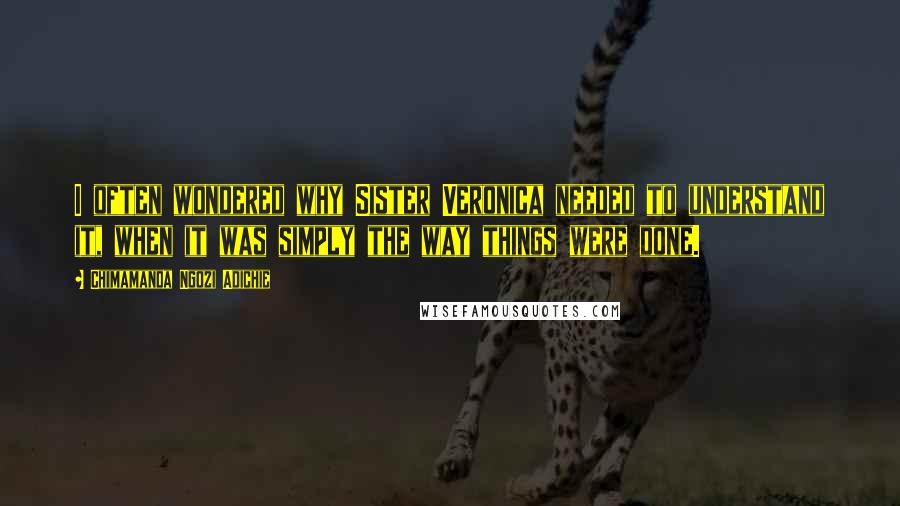 Chimamanda Ngozi Adichie Quotes: I often wondered why Sister Veronica needed to understand it, when it was simply the way things were done.