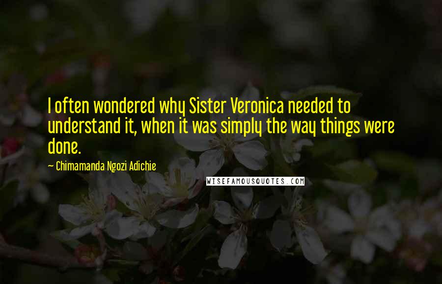 Chimamanda Ngozi Adichie Quotes: I often wondered why Sister Veronica needed to understand it, when it was simply the way things were done.