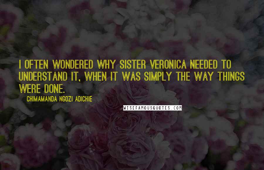 Chimamanda Ngozi Adichie Quotes: I often wondered why Sister Veronica needed to understand it, when it was simply the way things were done.