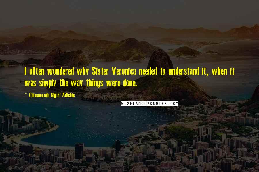 Chimamanda Ngozi Adichie Quotes: I often wondered why Sister Veronica needed to understand it, when it was simply the way things were done.