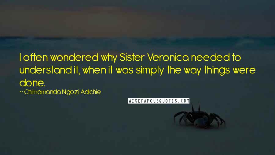 Chimamanda Ngozi Adichie Quotes: I often wondered why Sister Veronica needed to understand it, when it was simply the way things were done.