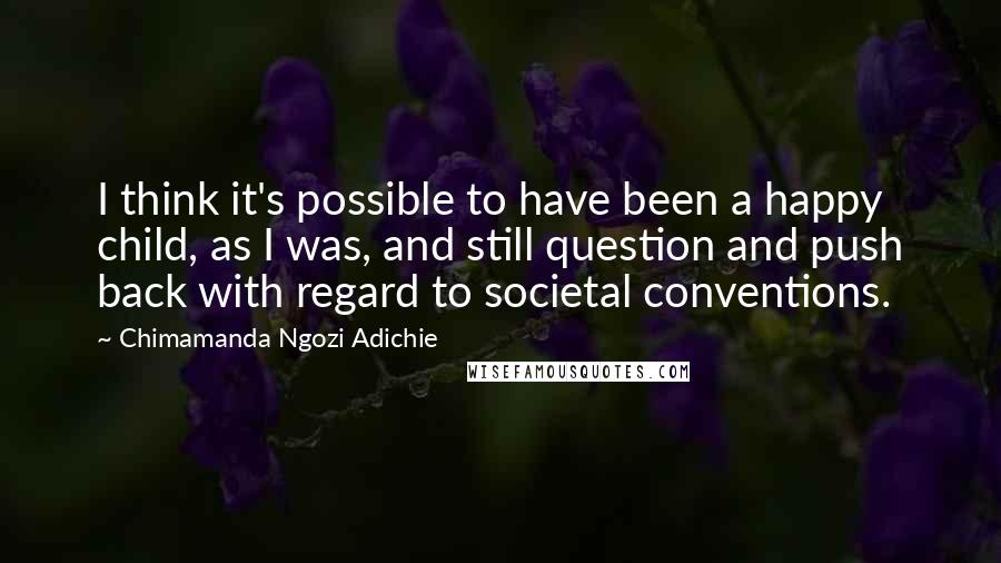 Chimamanda Ngozi Adichie Quotes: I think it's possible to have been a happy child, as I was, and still question and push back with regard to societal conventions.