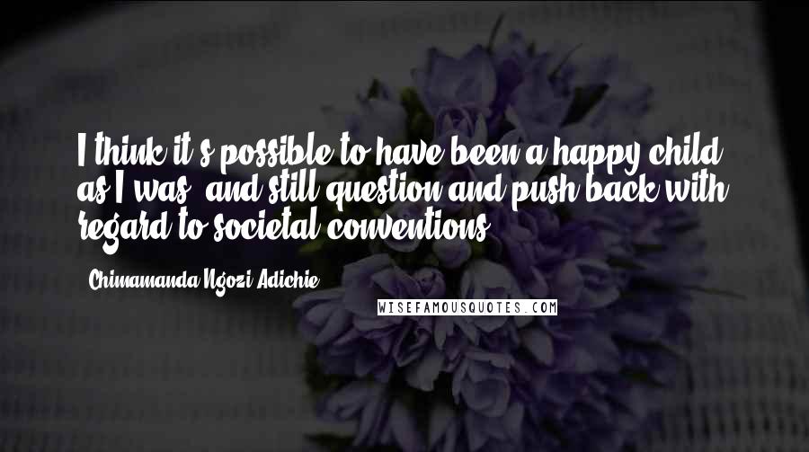 Chimamanda Ngozi Adichie Quotes: I think it's possible to have been a happy child, as I was, and still question and push back with regard to societal conventions.