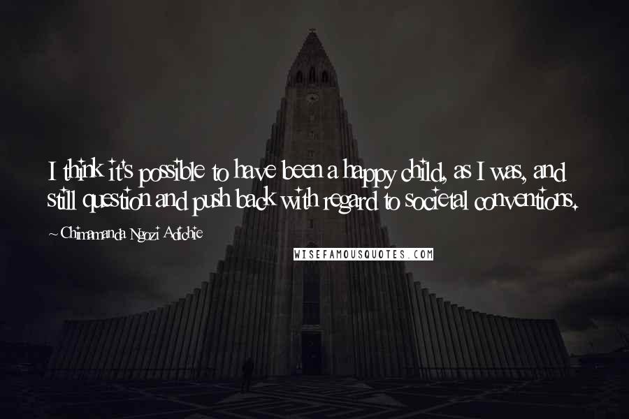 Chimamanda Ngozi Adichie Quotes: I think it's possible to have been a happy child, as I was, and still question and push back with regard to societal conventions.