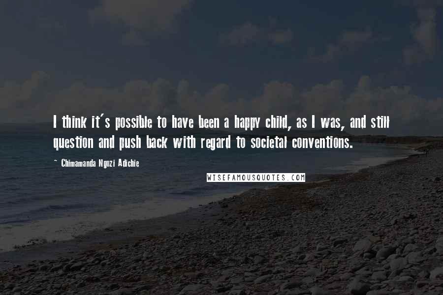 Chimamanda Ngozi Adichie Quotes: I think it's possible to have been a happy child, as I was, and still question and push back with regard to societal conventions.
