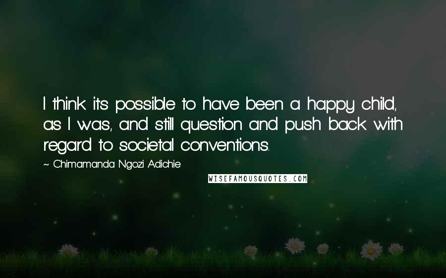 Chimamanda Ngozi Adichie Quotes: I think it's possible to have been a happy child, as I was, and still question and push back with regard to societal conventions.