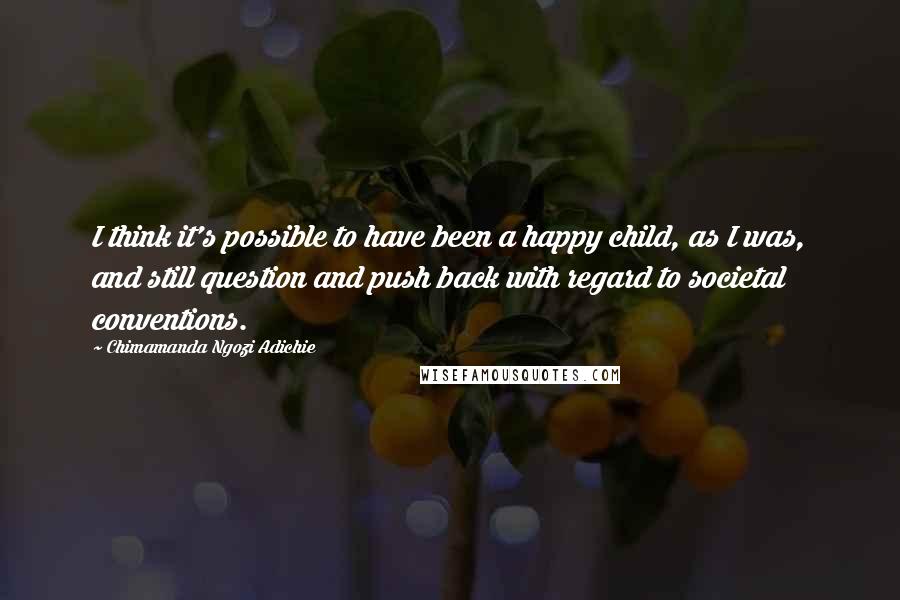 Chimamanda Ngozi Adichie Quotes: I think it's possible to have been a happy child, as I was, and still question and push back with regard to societal conventions.