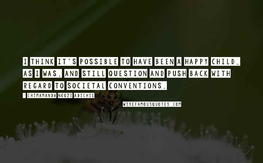 Chimamanda Ngozi Adichie Quotes: I think it's possible to have been a happy child, as I was, and still question and push back with regard to societal conventions.