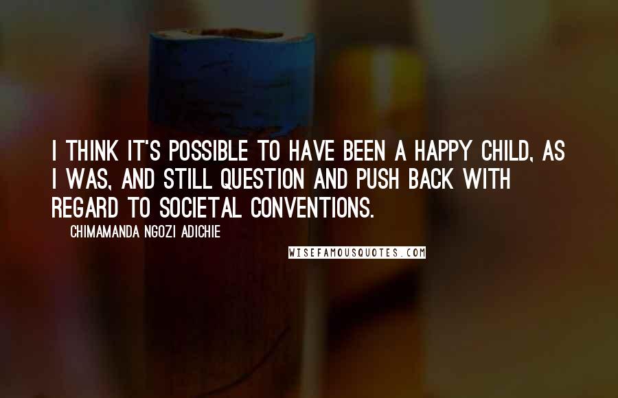 Chimamanda Ngozi Adichie Quotes: I think it's possible to have been a happy child, as I was, and still question and push back with regard to societal conventions.