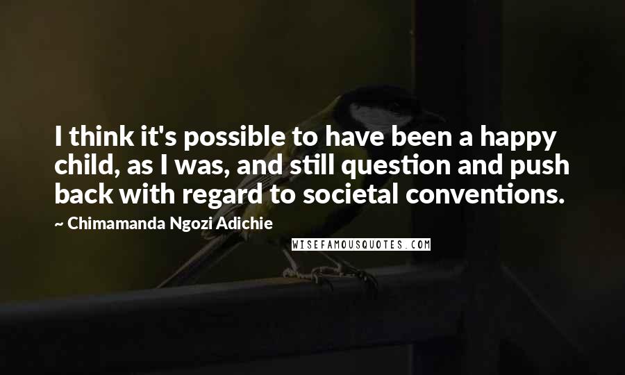 Chimamanda Ngozi Adichie Quotes: I think it's possible to have been a happy child, as I was, and still question and push back with regard to societal conventions.