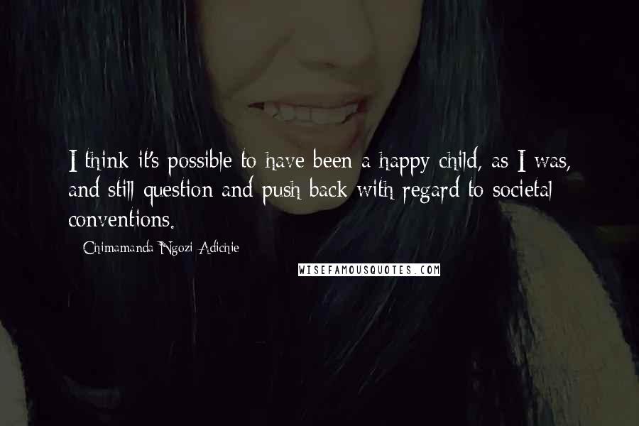 Chimamanda Ngozi Adichie Quotes: I think it's possible to have been a happy child, as I was, and still question and push back with regard to societal conventions.