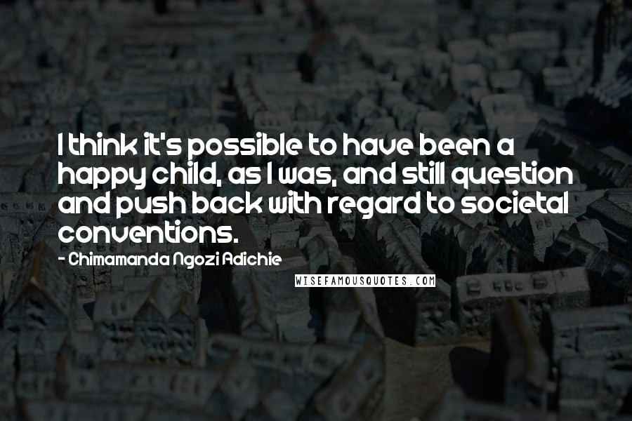Chimamanda Ngozi Adichie Quotes: I think it's possible to have been a happy child, as I was, and still question and push back with regard to societal conventions.