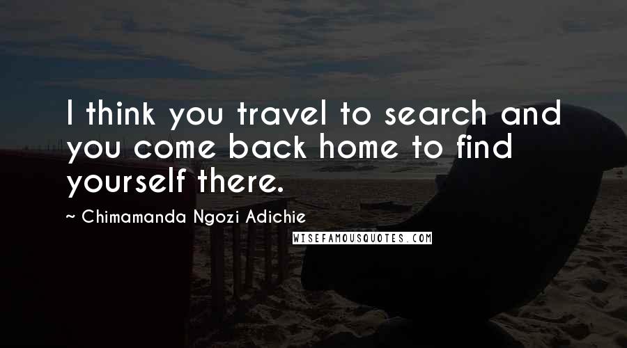 Chimamanda Ngozi Adichie Quotes: I think you travel to search and you come back home to find yourself there.