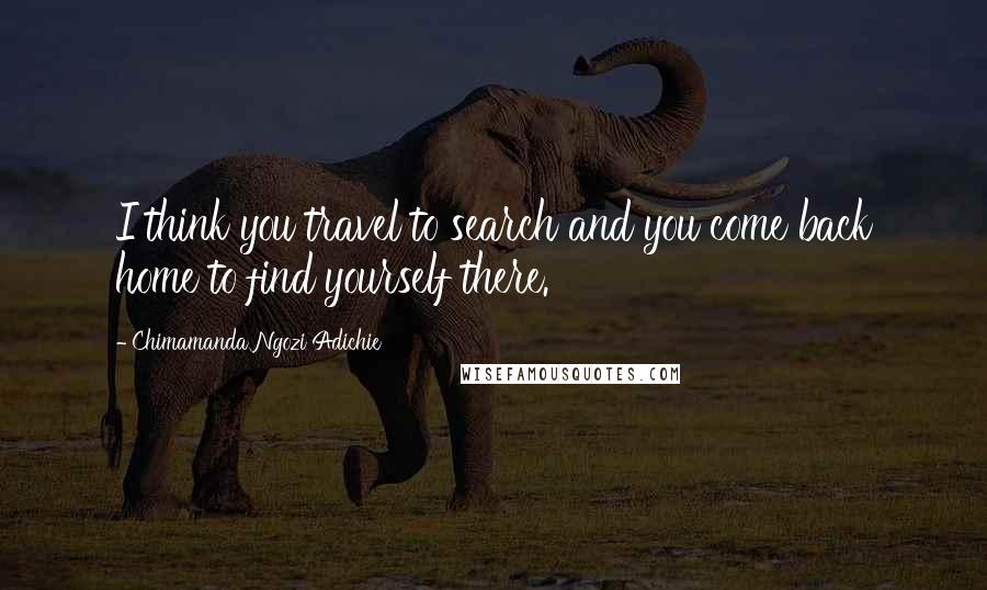 Chimamanda Ngozi Adichie Quotes: I think you travel to search and you come back home to find yourself there.