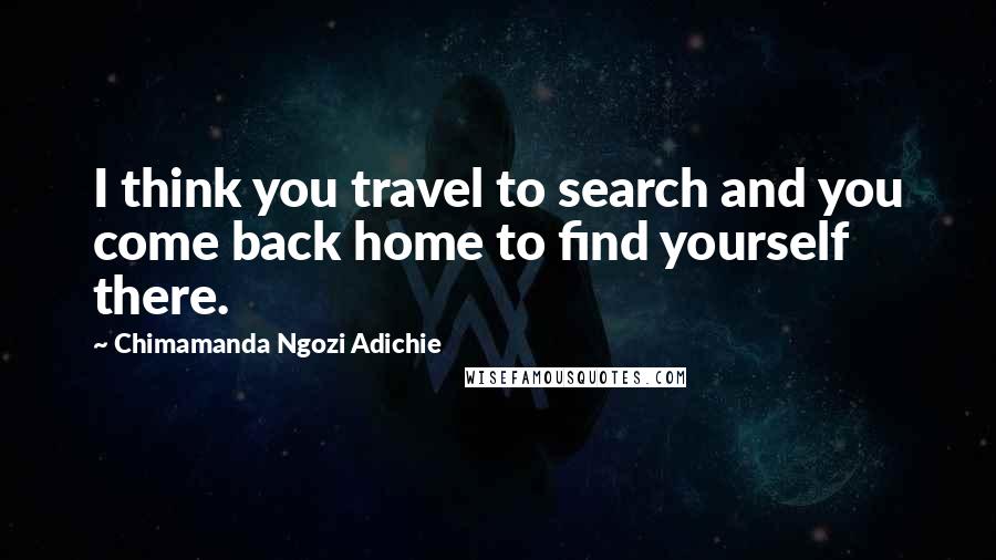 Chimamanda Ngozi Adichie Quotes: I think you travel to search and you come back home to find yourself there.