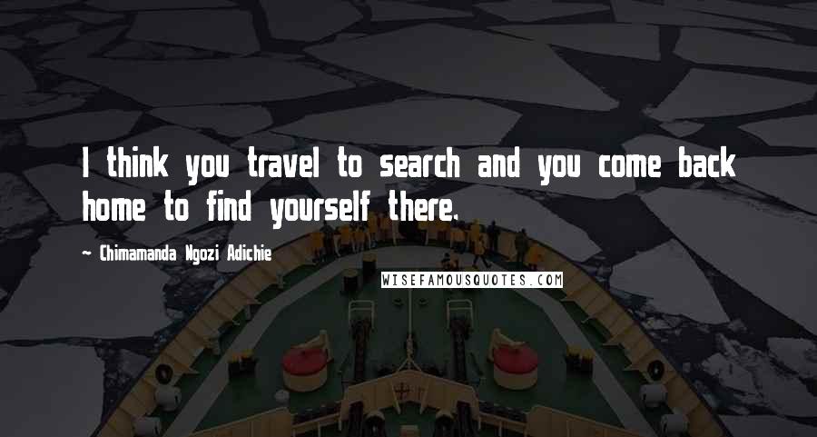 Chimamanda Ngozi Adichie Quotes: I think you travel to search and you come back home to find yourself there.