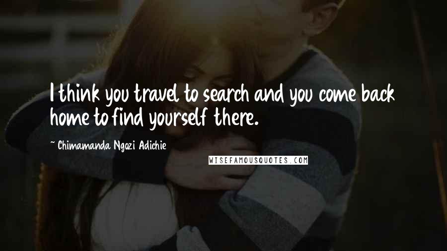 Chimamanda Ngozi Adichie Quotes: I think you travel to search and you come back home to find yourself there.