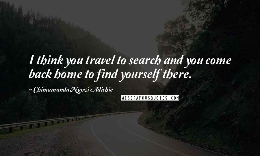 Chimamanda Ngozi Adichie Quotes: I think you travel to search and you come back home to find yourself there.