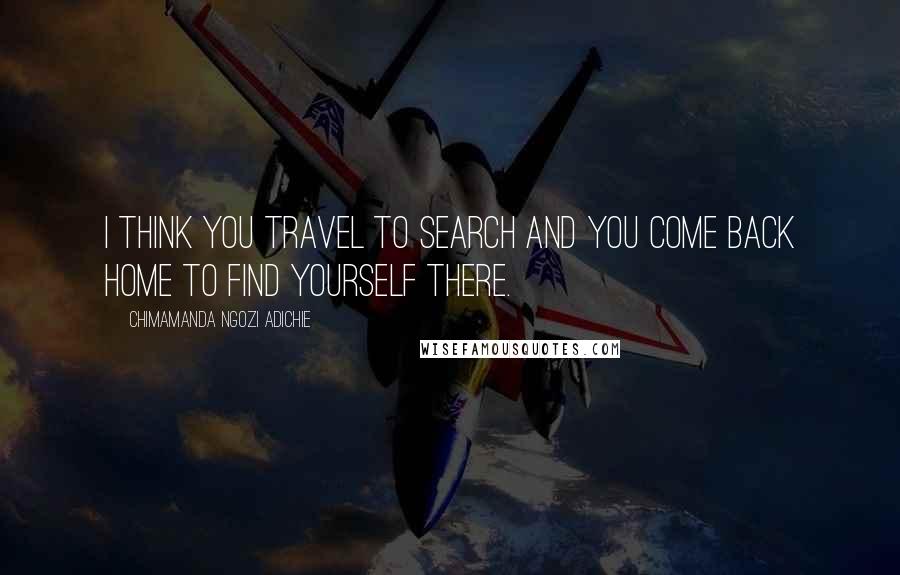 Chimamanda Ngozi Adichie Quotes: I think you travel to search and you come back home to find yourself there.