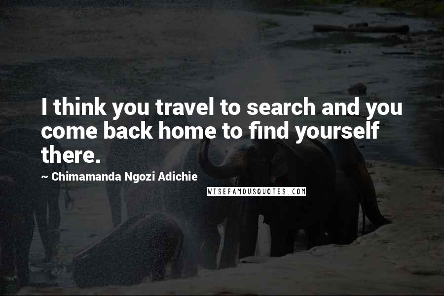 Chimamanda Ngozi Adichie Quotes: I think you travel to search and you come back home to find yourself there.