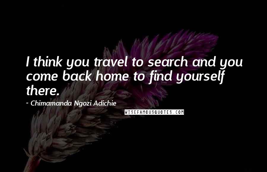 Chimamanda Ngozi Adichie Quotes: I think you travel to search and you come back home to find yourself there.