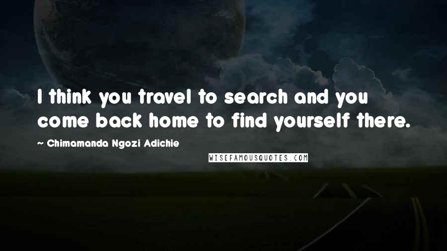 Chimamanda Ngozi Adichie Quotes: I think you travel to search and you come back home to find yourself there.