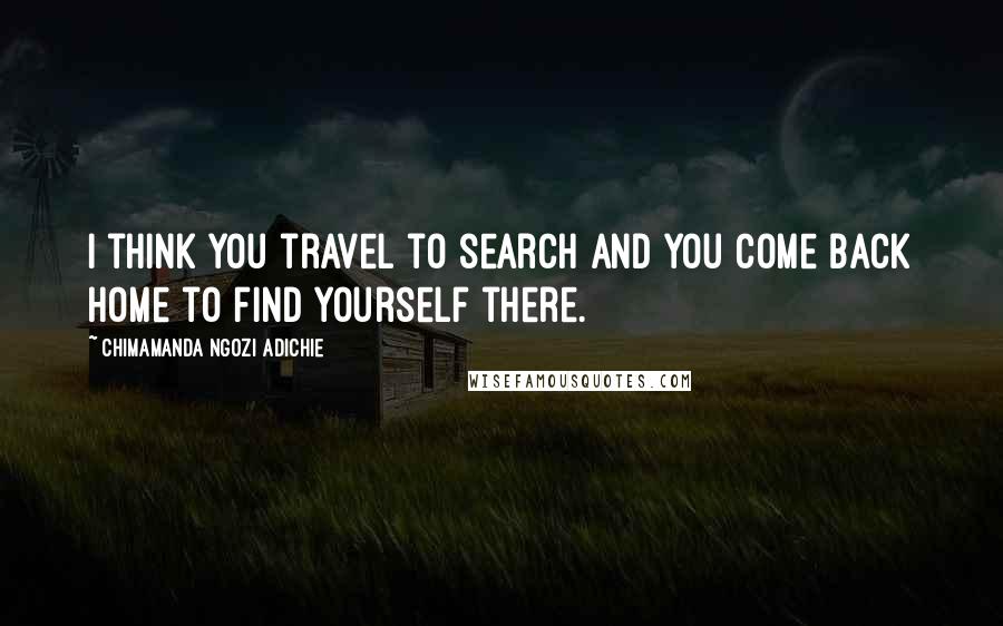 Chimamanda Ngozi Adichie Quotes: I think you travel to search and you come back home to find yourself there.