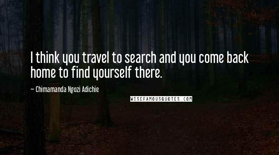 Chimamanda Ngozi Adichie Quotes: I think you travel to search and you come back home to find yourself there.