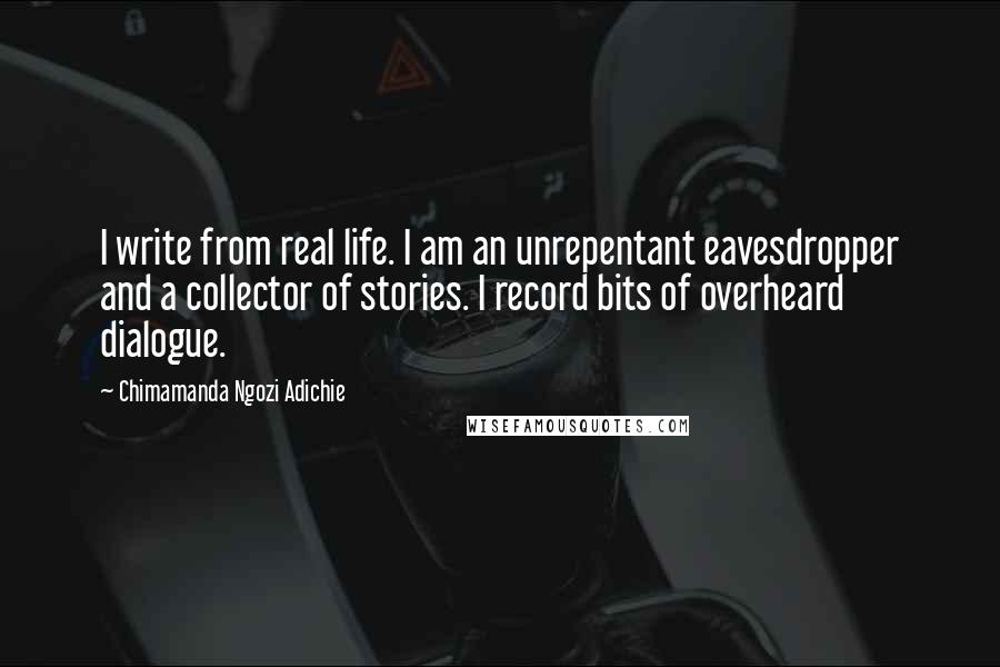 Chimamanda Ngozi Adichie Quotes: I write from real life. I am an unrepentant eavesdropper and a collector of stories. I record bits of overheard dialogue.