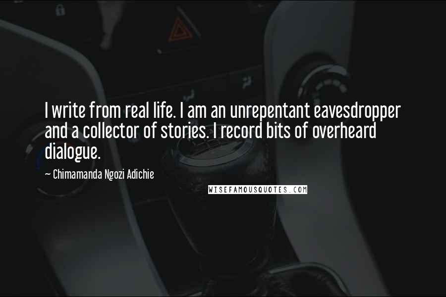 Chimamanda Ngozi Adichie Quotes: I write from real life. I am an unrepentant eavesdropper and a collector of stories. I record bits of overheard dialogue.