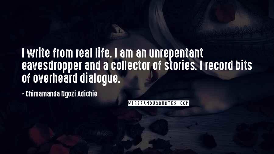 Chimamanda Ngozi Adichie Quotes: I write from real life. I am an unrepentant eavesdropper and a collector of stories. I record bits of overheard dialogue.