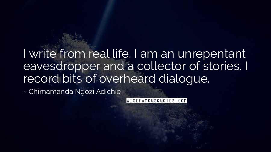 Chimamanda Ngozi Adichie Quotes: I write from real life. I am an unrepentant eavesdropper and a collector of stories. I record bits of overheard dialogue.
