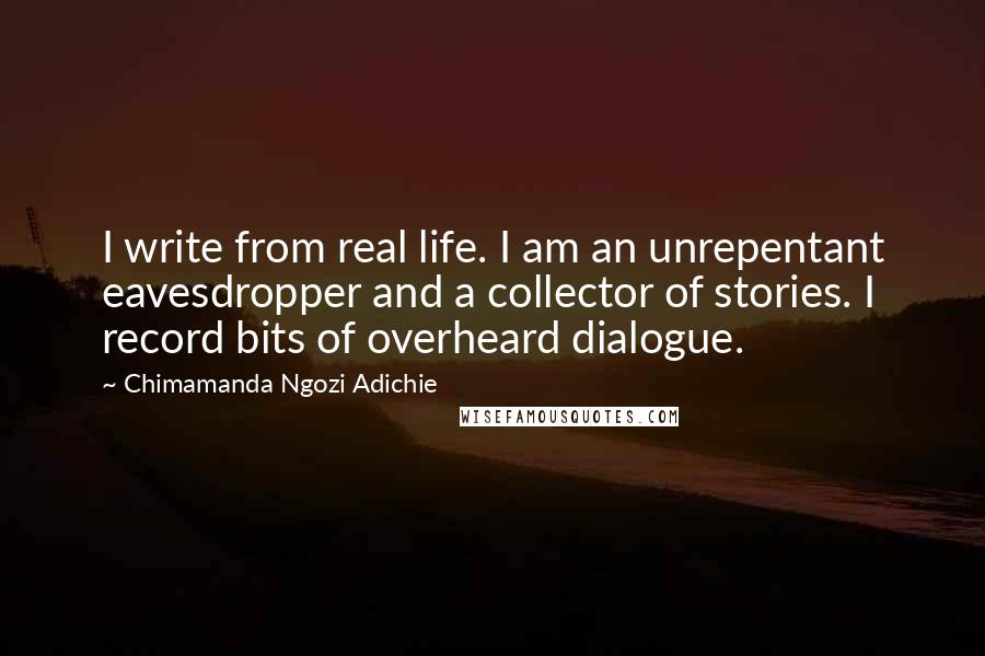 Chimamanda Ngozi Adichie Quotes: I write from real life. I am an unrepentant eavesdropper and a collector of stories. I record bits of overheard dialogue.