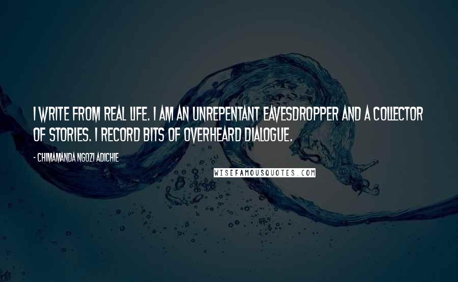 Chimamanda Ngozi Adichie Quotes: I write from real life. I am an unrepentant eavesdropper and a collector of stories. I record bits of overheard dialogue.