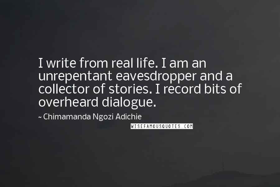 Chimamanda Ngozi Adichie Quotes: I write from real life. I am an unrepentant eavesdropper and a collector of stories. I record bits of overheard dialogue.