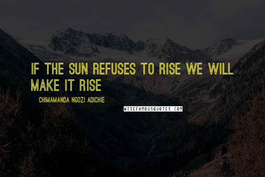 Chimamanda Ngozi Adichie Quotes: If the sun refuses to rise we will make it rise