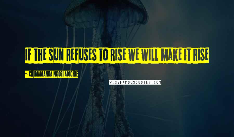 Chimamanda Ngozi Adichie Quotes: If the sun refuses to rise we will make it rise